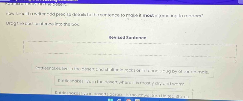 rattlesnakes live in the desert. how should a writer add precise details to the sentence to make it most interesting to readers? drag the best sentence into the box. revised sentence rattlesnakes live in the desert and shelter in rocks or in tunnels dug by other animals. rattlesnakes live in the desert where it is mostly dry and warm. rattlesnakes live in deserts across the southwestern united states.