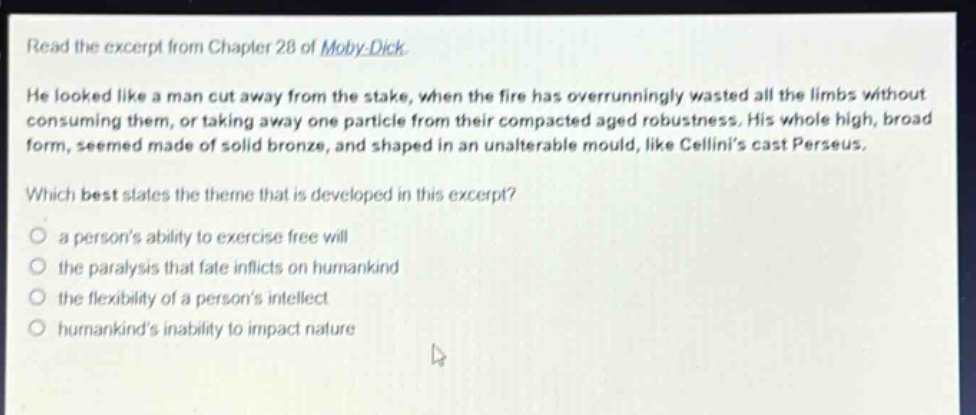 read the excerpt from chapter 28 of moby - dick. he looked like a man cut away from the stake, when the fire has overrunningly wasted all the limbs without consuming them, or taking away one particle from their compacted aged robustness. his whole high, broad form, seemed made of solid bronze, and shaped in an unalterable mould, like cellinis cast perseus. which best states the theme that is developed in this excerpt? a persons ability to exercise free will the paralysis that fate inflicts on humankind the flexibility of a persons intellect humankinds inability to impact nature
