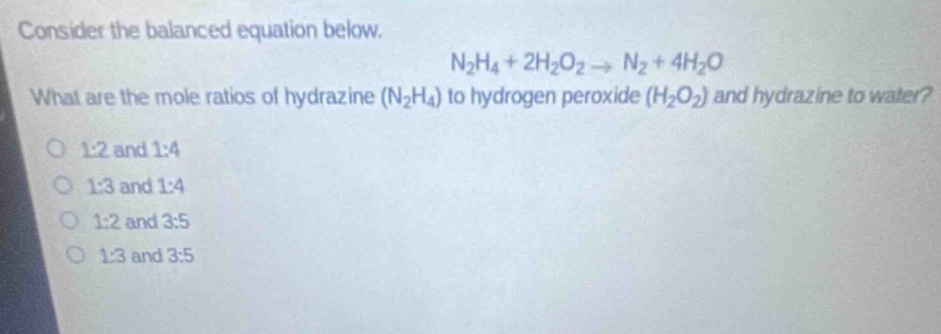 consider the balanced equation below. n2h4 + 2h2o2 → n2 + 4h2o what are the mole ratios of hydrazine (n2h4) to hydrogen peroxide (h2o2) and hydrazine to water? 1:2 and 1:4 1:3 and 1:4 1:2 and 3:5 1:3 and 3:5