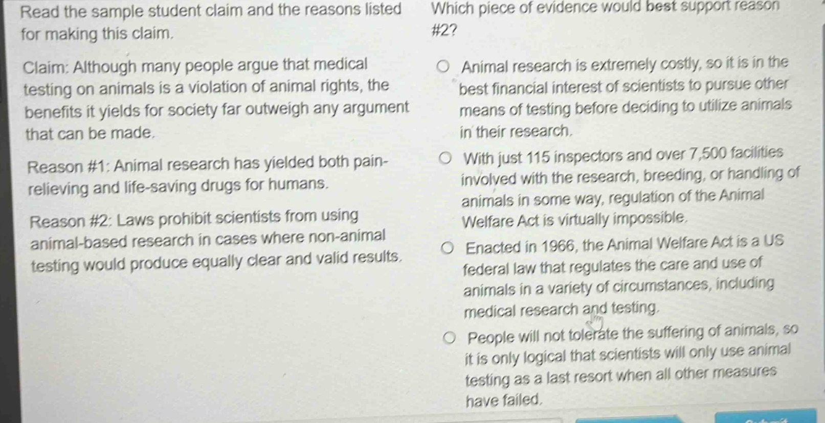 read the sample student claim and the reasons listed for making this claim. claim: although many people argue that medical testing on animals is a violation of animal rights, the benefits it yields for society far outweigh any argument that can be made. reason #1: animal research has yielded both pain - relieving and life - saving drugs for humans. reason #2: laws prohibit scientists from using animal - based research in cases where non - animal testing would produce equally clear and valid results. which piece of evidence would best support reason #2? animal research is extremely costly, so it is in the best financial interest of scientists to pursue other means of testing before deciding to utilize animals in their research. with just 115 inspectors and over 7,500 facilities involved with the research, breeding, or handling of animals in some way, regulation of the animal welfare act is virtually impossible. enacted in 1966, the animal welfare act is a us federal law that regulates the care and use of animals in a variety of circumstances, including medical research and testing. people will not tolerate the suffering of animals, so it is only logical that scientists will only use animal testing as a last resort when all other measures have failed.