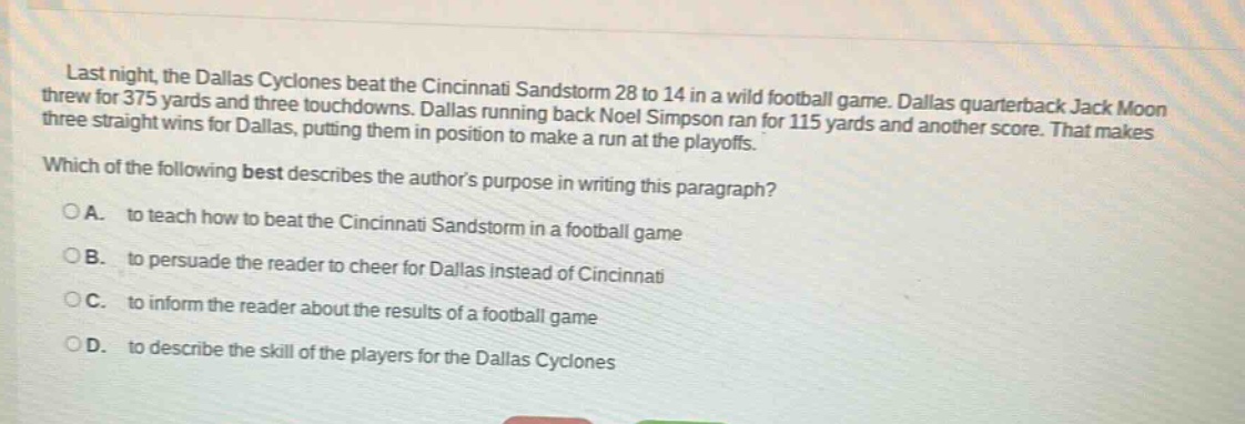 last night, the dallas cyclones beat the cincinnati sandstorm 28 to 14 in a wild football game. dallas quarterback jack moon threw for 375 yards and three touchdowns. dallas running back noel simpson ran for 115 yards and another score. that makes three straight wins for dallas, putting them in position to make a run at the playoffs. which of the following best describes the authors purpose in writing this paragraph? o a. to teach how to beat the cincinnati sandstorm in a football game o b. to persuade the reader to cheer for dallas instead of cincinnati o c. to inform the reader about the results of a football game o d. to describe the skill of the players for the dallas cyclones