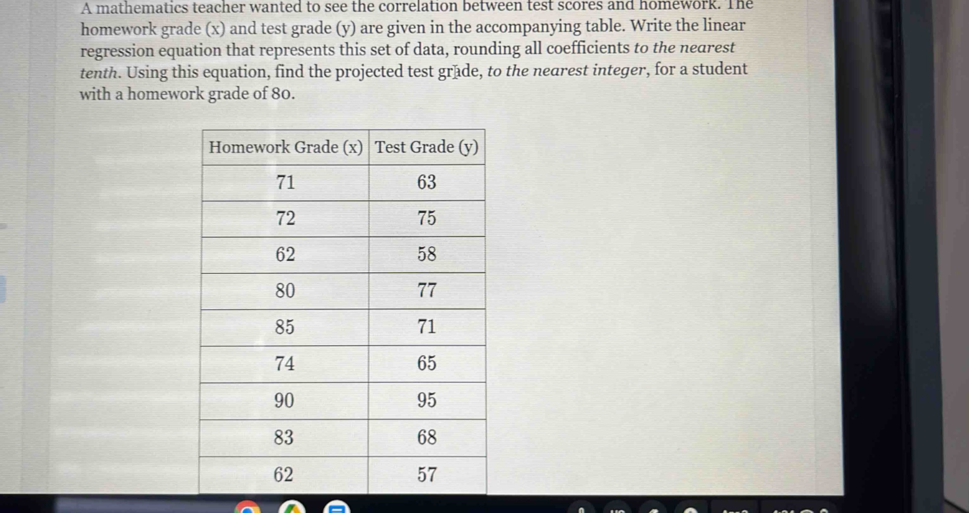 a mathematics teacher wanted to see the correlation between test scores and homework. the homework grade (x) and test grade (y) are given in the accompanying table. write the linear regression equation that represents this set of data, rounding all coefficients to the nearest tenth. using this equation, find the projected test grade, to the nearest integer, for a student with a homework grade of 80.\nhomework grade (x) test grade (y)\n71 63\n72 75\n62 58\n80 77\n85 71\n74 65\n90 95\n83 68\n62 57