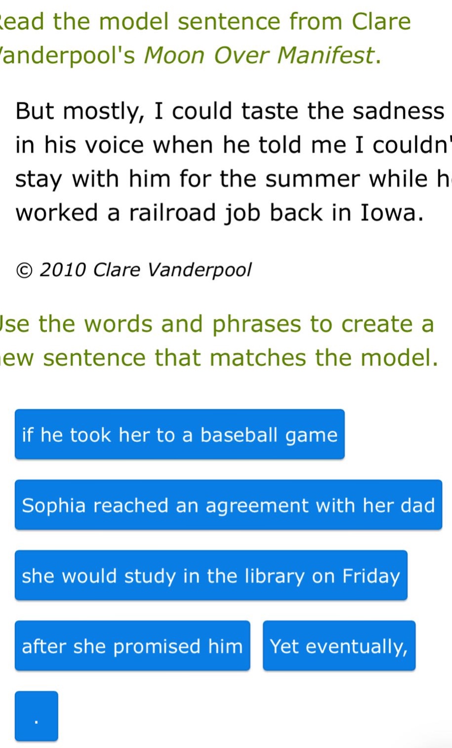 read the model sentence from clare vanderpools moon over manifest. but mostly, i could taste the sadness in his voice when he told me i couldnt stay with him for the summer while he worked a railroad job back in iowa. © 2010 clare vanderpool. use the words and phrases to create a new sentence that matches the model. if he took her to a baseball game sophia reached an agreement with her dad she would study in the library on friday after she promised him yet eventually, .