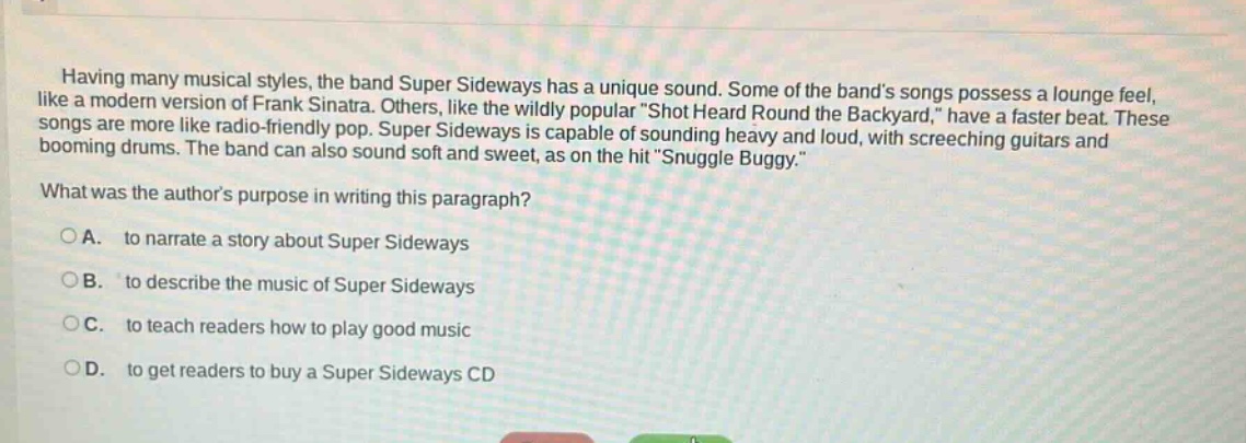 having many musical styles, the band super sideways has a unique sound. some of the bands songs possess a lounge feel, like a modern version of frank sinatra. others, like the wildly popular \shot heard round the backyard,\ have a faster beat. these songs are more like radio - friendly pop. super sideways is capable of sounding heavy and loud, with screeching guitars and booming drums. the band can also sound soft and sweet, as on the hit \snuggle buggy.\ what was the authors purpose in writing this paragraph? o a. to narrate a story about super sideways o b. to describe the music of super sideways o c. to teach readers how to play good music o d. to get readers to buy a super sideways cd