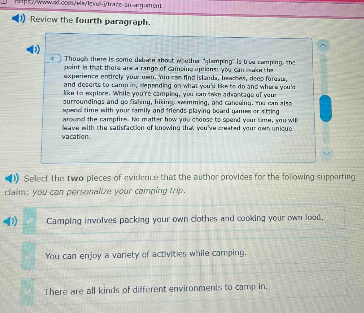 review the fourth paragraph. 4 though there is some debate about whether \glamping\ is true camping, the point is that there are a range of camping options: you can make the experience entirely your own. you can find islands, beaches, deep forests, and deserts to camp in, depending on what youd like to do and where youd like to explore. while youre camping, you can take advantage of your surroundings and go fishing, hiking, swimming, and canoeing. you can also spend time with your family and friends playing board games or sitting around the campfire. no matter how you choose to spend your time, you will leave with the satisfaction of knowing that youve created your own unique vacation. select the two pieces of evidence that the author provides for the following supporting claim: you can personalize your camping trip. camping involves packing your own clothes and cooking your own food. you can enjoy a variety of activities while camping. there are all kinds of different environments to camp in.