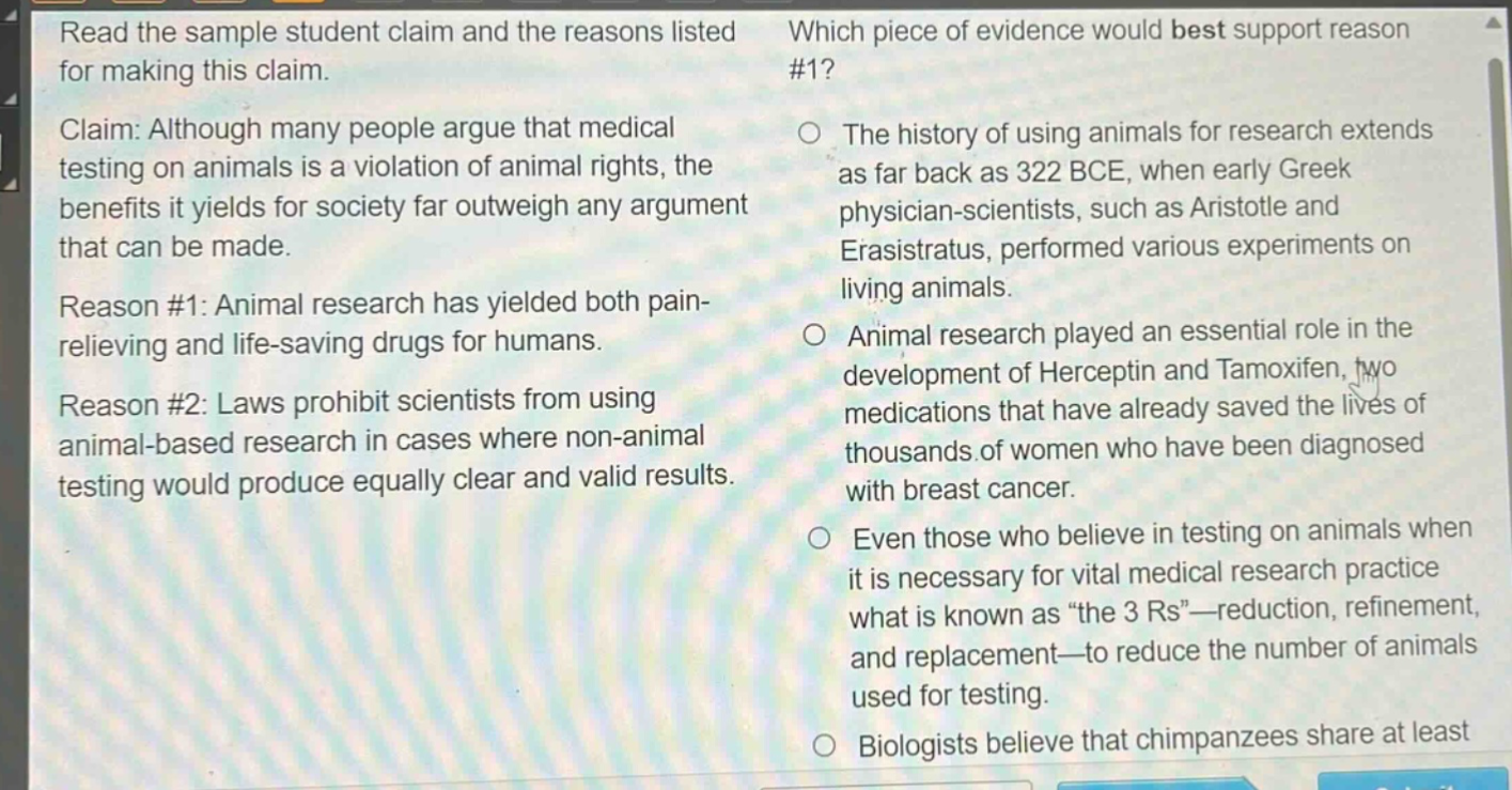 read the sample student claim and the reasons listed for making this claim. claim: although many people argue that medical testing on animals is a violation of animal rights, the benefits it yields for society far outweigh any argument that can be made. reason #1: animal research has yielded both pain - relieving and life - saving drugs for humans. reason #2: laws prohibit scientists from using animal - based research in cases where non - animal testing would produce equally clear and valid results. which piece of evidence would best support reason #1? the history of using animals for research extends as far back as 322 bce, when early greek physician - scientists, such as aristotle and erasistratus, performed various experiments on living animals. animal research played an essential role in the development of herceptin and tamoxifen, two medications that have already saved the lives of thousands of women who have been diagnosed with breast cancer. even those who believe in testing on animals when it is necessary for vital medical research practice what is known as “the 3 rs”—reduction, refinement, and replacement—to reduce the number of animals used for testing. biologists believe that chimpanzees share at least