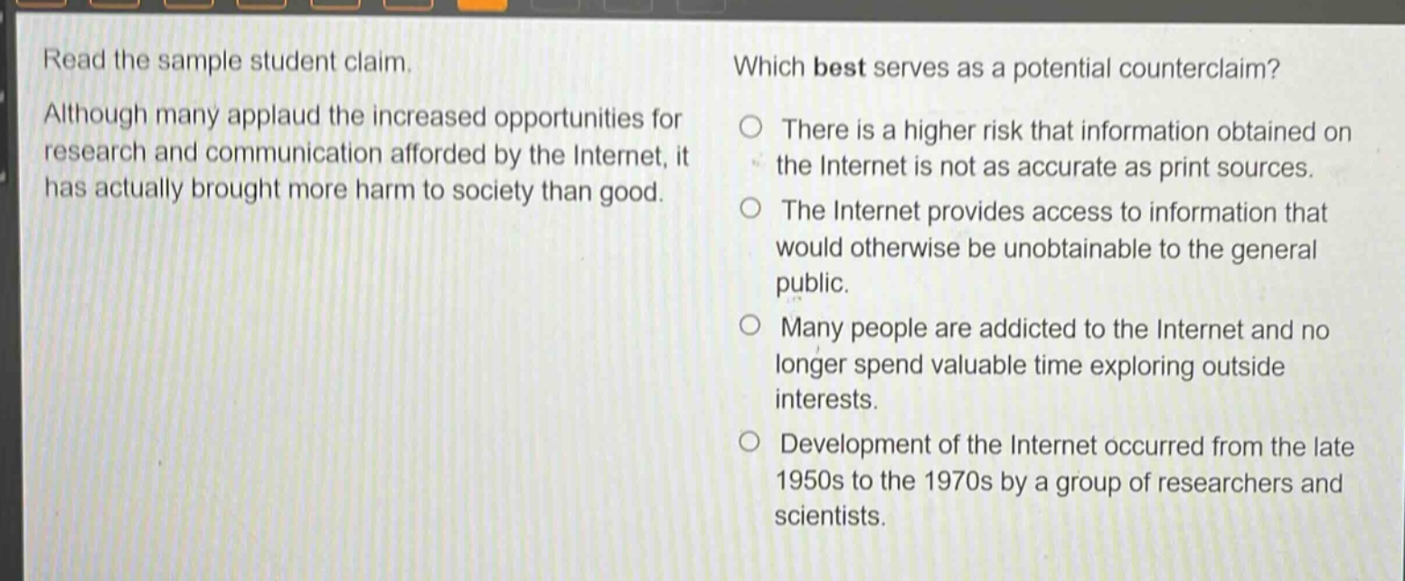 read the sample student claim. although many applaud the increased opportunities for research and communication afforded by the internet, it has actually brought more harm to society than good. which best serves as a potential counterclaim? there is a higher risk that information obtained on the internet is not as accurate as print sources. the internet provides access to information that would otherwise be unobtainable to the general public. many people are addicted to the internet and no longer spend valuable time exploring outside interests. development of the internet occurred from the late 1950s to the 1970s by a group of researchers and scientists.