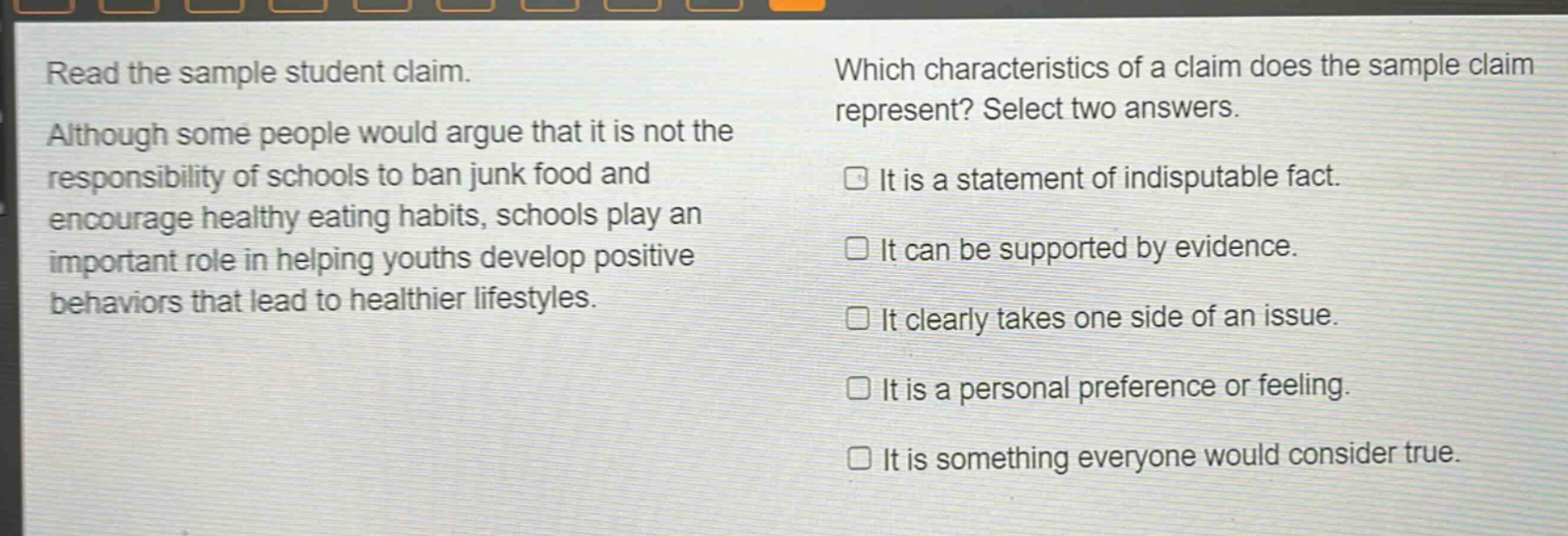 read the sample student claim. although some people would argue that it is not the responsibility of schools to ban junk food and encourage healthy eating habits, schools play an important role in helping youths develop positive behaviors that lead to healthier lifestyles. which characteristics of a claim does the sample claim represent? select two answers. it is a statement of indisputable fact. it can be supported by evidence. it clearly takes one side of an issue. it is a personal preference or feeling. it is something everyone would consider true.