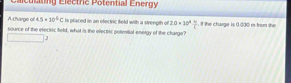 calculating electric potential energy\na charge of 4.5×10⁻⁵ c is placed in an electric field with a strength of 2.0×10⁴ n/c. if the charge is 0.030 m from the source of the electric field, what is the electric potential energy of the charge?\nj