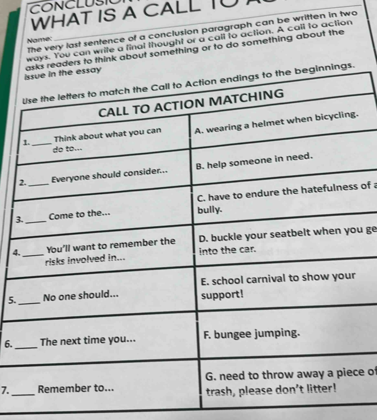 conclusion: what is a call to action\nthe very last sentence of a conclusion paragraph can be written in two ways. you can write a final thought or a call to action. a call to action asks readers to think about something or to do something about the issue in the essay\nuse the letters to match the call to action endings to the beginnings.\ncall to action matching\n1. ____ think about what you can do to... a. wearing a helmet when bicycling.\n2. ____ everyone should consider... b. help someone in need.\n3. ____ come to the... c. have to endure the hatefulness of a bully.\n4. ____ you’ll want to remember the risks involved in... d. buckle your seatbelt when you get into the car.\n5. ____ no one should... e. school carnival to show your support!\n6. ____ the next time you... f. bungee jumping.\n7. ____ remember to... g. need to throw away a piece of trash, please don’t litter!