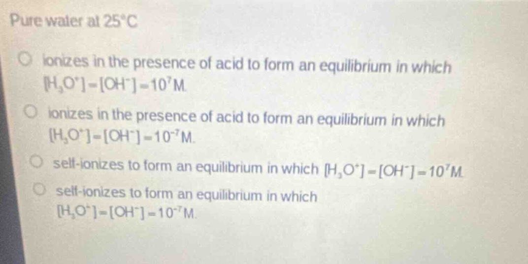 pure water at 25°c\no ionizes in the presence of acid to form an equilibrium in which h₃o⁺=oh⁻=10⁷m.\no ionizes in the presence of acid to form an equilibrium in which h₃o⁺=oh⁻=10⁻⁷m.\no self - ionizes to form an equilibrium in which h₃o⁺=oh⁻=10⁷m.\no self - ionizes to form an equilibrium in which h₃o⁺=oh⁻=10⁻⁷m.