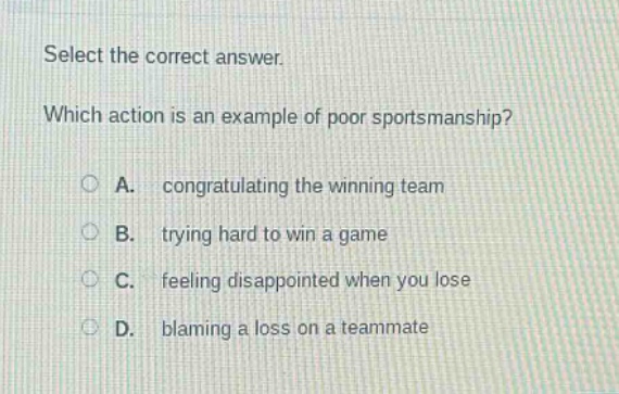 select the correct answer. which action is an example of poor sportsmanship? a. congratulating the winning team b. trying hard to win a game c. feeling disappointed when you lose d. blaming a loss on a teammate