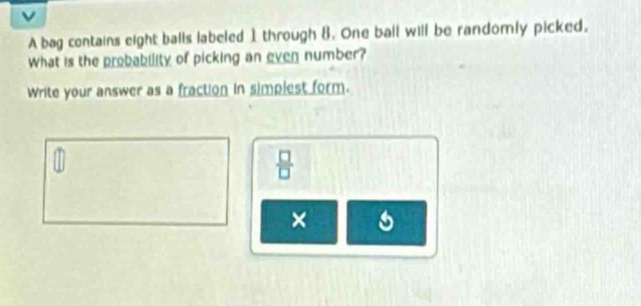 a bag contains eight balls labeled 1 through 8. one ball will be randomly picked. what is the probability of picking an even number? write your answer as a fraction in simplest form.