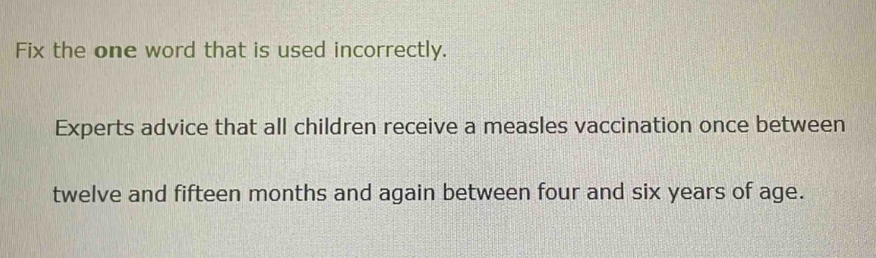 fix the one word that is used incorrectly. experts advice that all children receive a measles vaccination once between twelve and fifteen months and again between four and six years of age.