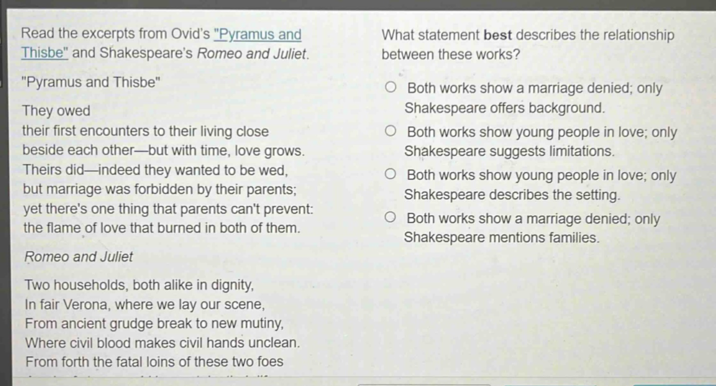 read the excerpts from ovids \pyramus and thisbe\ and shakespeares romeo and juliet. \pyramus and thisbe\ they owed their first encounters to their living close beside each other—but with time, love grows. theirs did—indeed they wanted to be wed, but marriage was forbidden by their parents; yet theres one thing that parents cant prevent: the flame of love that burned in both of them. romeo and juliet two households, both alike in dignity, in fair verona, where we lay our scene, from ancient grudge break to new mutiny, where civil blood makes civil hands unclean. from forth the fatal loins of these two foes what statement best describes the relationship between these works? both works show a marriage denied; only shakespeare offers background. both works show young people in love; only shakespeare suggests limitations. both works show young people in love; only shakespeare describes the setting. both works show a marriage denied; only shakespeare mentions families.