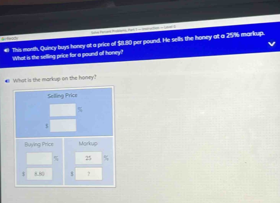 this month, quincy buys honey at a price of $8.80 per pound. he sells the honey at a 25% markup. what is the selling price for a pound of honey? what is the markup on the honey? selling price % $ buying price markup % 25 % $ 8.80 $ ?