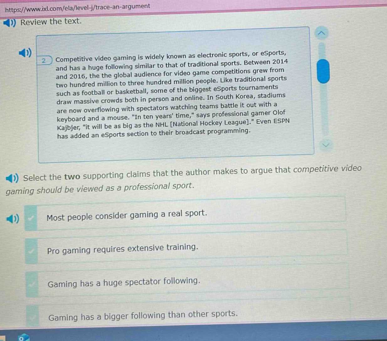 https://www.ixl.com/ela/level-j/trace-an-argument review the text. competitive video gaming is widely known as electronic sports, or esports, and has a huge following similar to that of traditional sports. between 2014 and 2016, the global audience for video game competitions grew from two hundred million to three hundred million people. like traditional sports such as football or basketball, some of the biggest esports tournaments draw massive crowds both in person and online. in south korea, stadiums are now overflowing with spectators watching teams battle it out with a keyboard and a mouse. “in ten years time,” says professional gamer olof kajbjer, “it will be as big as the nhl national hockey league.” even espn has added an esports section to their broadcast programming. select the two supporting claims that the author makes to argue that competitive video gaming should be viewed as a professional sport. most people consider gaming a real sport. pro gaming requires extensive training. gaming has a huge spectator following. gaming has a bigger following than other sports.