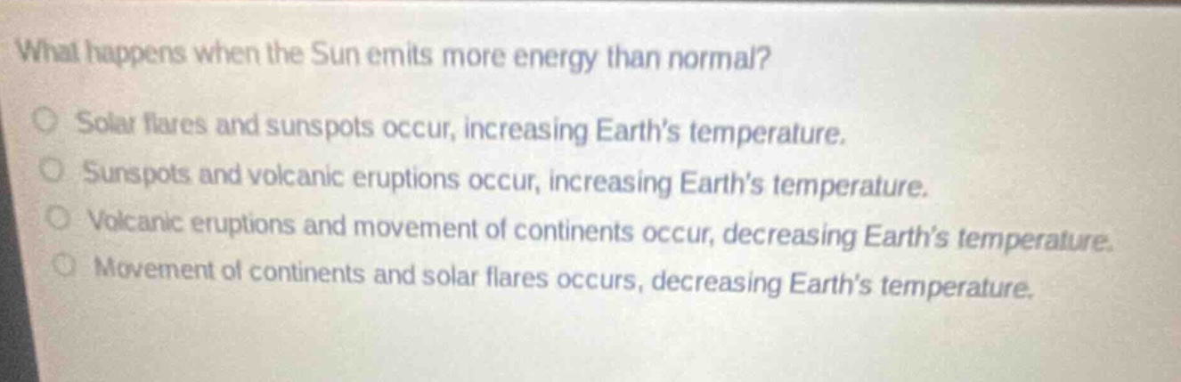 what happens when the sun emits more energy than normal?\nsolar flares and sunspots occur, increasing earth’s temperature.\nsunspots and volcanic eruptions occur, increasing earth’s temperature.\nvolcanic eruptions and movement of continents occur, decreasing earth’s temperature.\nmovement of continents and solar flares occurs, decreasing earth’s temperature.