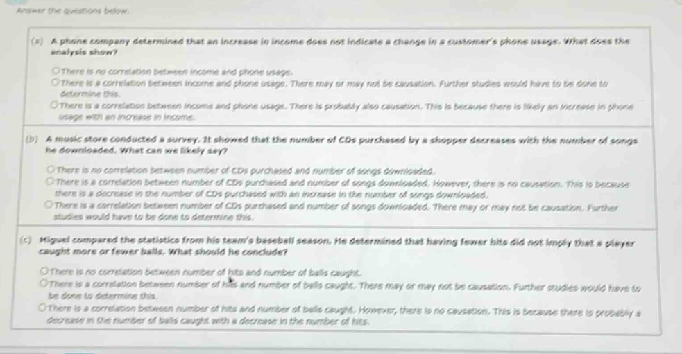 answer the questions below. (a) a phone company determined that an increase in income does not indicate a change in a customers phone usage. what does the analysis show? there is no correlation between income and phone usage. there is a correlation between income and phone usage. there may or may not be causation. further studies would have to be done to determine this. there is a correlation between income and phone usage. there is probably also causation. this is because there is likely an increase in phone usage with an increase in income. (b) a music store conducted a survey. it showed that the number of cds purchased by a shopper decreases with the number of songs he downloaded. what can we likely say? there is no correlation between number of cds purchased and number of songs downloaded. there is a correlation between number of cds purchased and number of songs downloaded. however, there is no causation. this is because there is a decrease in the number of cds purchased with an increase in the number of songs downloaded. there is a correlation between number of cds purchased and number of songs downloaded. there may or may not be causation. further studies would have to be done to determine this. (c) miguel compared the statistics from his teams baseball season. he determined that having fewer hits did not imply that a player caught more or fewer balls. what should he conclude? there is no correlation between number of hits and number of balls caught. there is a correlation between number of hits and number of balls caught. there may or may not be causation. further studies would have to be done to determine this. there is a correlation between number of hits and number of balls caught. however, there is no causation. this is because there is probably a decrease in the number of balls caught with a decrease in the number of hits.
