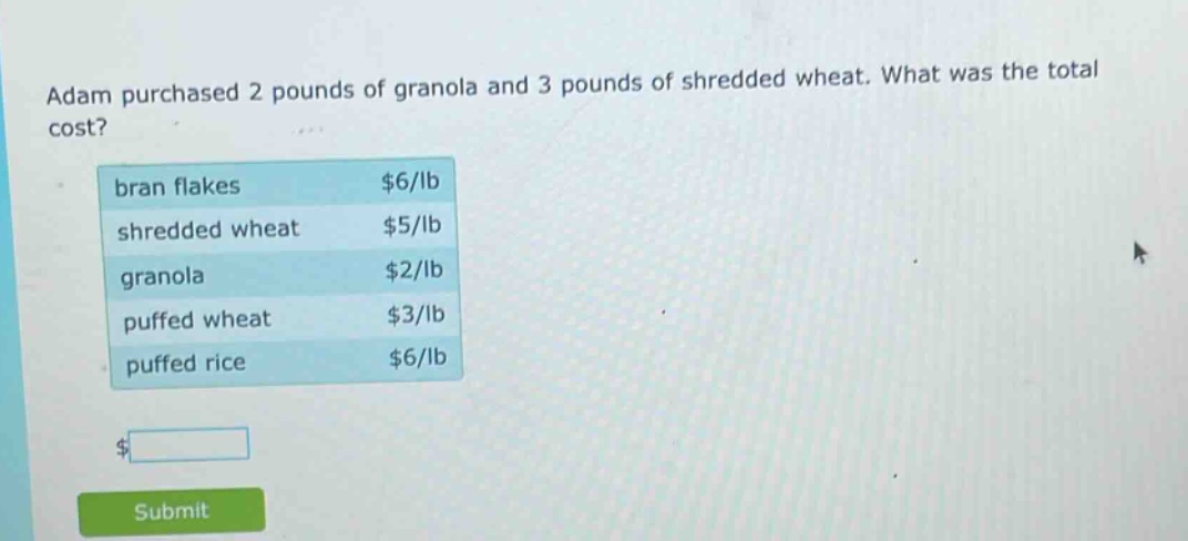 adam purchased 2 pounds of granola and 3 pounds of shredded wheat. what was the total cost? bran flakes $6/lb shredded wheat $5/lb granola $2/lb puffed wheat $3/lb puffed rice $6/lb
