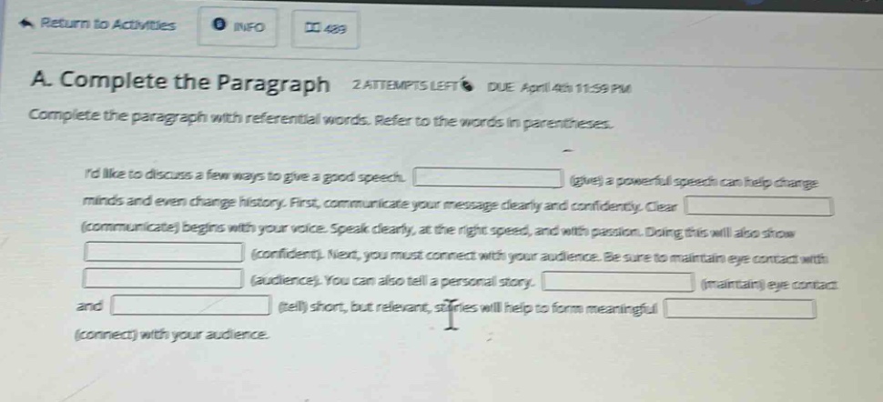 a. complete the paragraph 2 attempts left due april 4th 11:59 pm complete the paragraph with referential words. refer to the words in parentheses. id like to discuss a few ways to give a good speech. (give) a powerful speech can help change minds and even change history. first, communicate your message clearly and confidently. clear (communicate) begins with your voice. speak clearly, at the right speed, and with passion. doing this will also show (confident). next, you must connect with your audience. be sure to maintain eye contact with (audience). you can also tell a personal story. (maintain) eye contact and (tell) short, but relevant, stories will help to form meaningful (connect) with your audience.