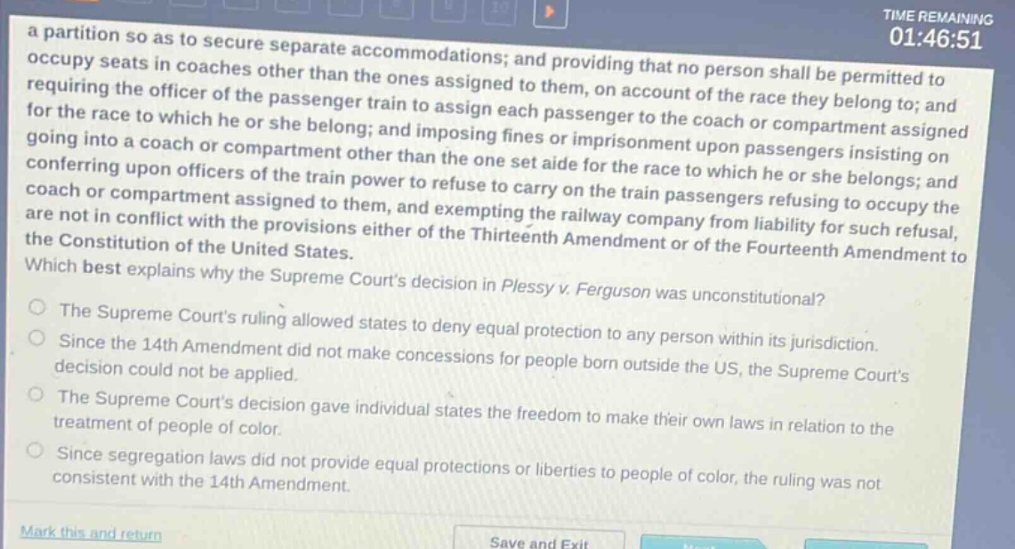 a partition so as to secure separate accommodations; and providing that no person shall be permitted to occupy seats in coaches other than the ones assigned to them, on account of the race they belong to; and requiring the officer of the passenger train to assign each passenger to the coach or compartment assigned for the race to which he or she belong; and imposing fines or imprisonment upon passengers insisting on going into a coach or compartment other than the one set aide for the race to which he or she belongs; and conferring upon officers of the train power to refuse to carry on the train passengers refusing to occupy the coach or compartment assigned to them, and exempting the railway company from liability for such refusal, are not in conflict with the provisions either of the thirteenth amendment or of the fourteenth amendment to the constitution of the united states. which best explains why the supreme courts decision in plessy v. ferguson was unconstitutional? the supreme courts ruling allowed states to deny equal protection to any person within its jurisdiction. since the 14th amendment did not make concessions for people born outside the us, the supreme courts decision could not be applied. the supreme courts decision gave individual states the freedom to make their own laws in relation to the treatment of people of color. since segregation laws did not provide equal protections or liberties to people of color, the ruling was not consistent with the 14th amendment.