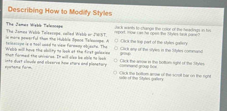 describing how to modify styles\nthe james webb telescope\nthe james webb telescope, called webb or jwst, is more powerful than the hubble space telescope. a telescope is a tool used to view faraway objects. the webb will have the ability to look at the first galaxies that formed the universe. it will also be able to look into dust clouds and observe how stars and planetary systems form.\njack wants to change the color of the headings in his report. how can he open the styles task pane?\nclick the top part of the styles gallery.\nclick any of the styles in the styles command group.\nclick the arrow in the bottom right of the styles command group box.\nclick the bottom arrow of the scroll bar on the right side of the styles gallery.