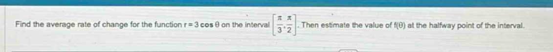 find the average rate of change for the function r = 3 cos θ on the interval π/3, π/2. then estimate the value of f(θ) at the halfway point of the interval.