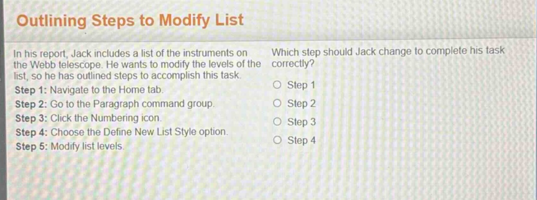 outlining steps to modify list\nin his report, jack includes a list of the instruments on the webb telescope. he wants to modify the levels of the list, so he has outlined steps to accomplish this task.\nstep 1: navigate to the home tab.\nstep 2: go to the paragraph command group.\nstep 3: click the numbering icon.\nstep 4: choose the define new list style option.\nstep 5: modify list levels.\nwhich step should jack change to complete his task correctly?\no step 1\no step 2\no step 3\no step 4\no step 5