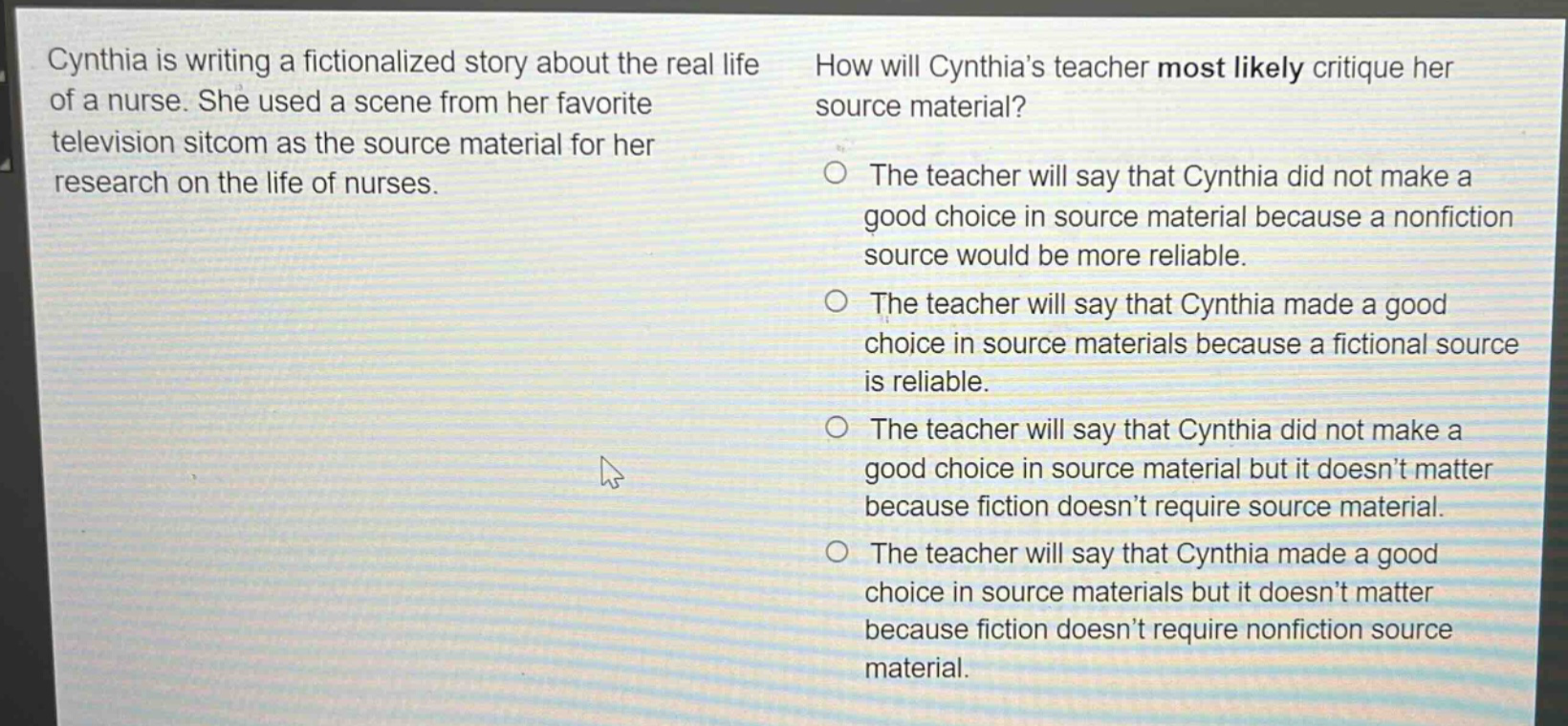 cynthia is writing a fictionalized story about the real life of a nurse. she used a scene from her favorite television sitcom as the source material for her research on the life of nurses. how will cynthia’s teacher most likely critique her source material? the teacher will say that cynthia did not make a good choice in source material because a nonfiction source would be more reliable. the teacher will say that cynthia made a good choice in source materials because a fictional source is reliable. the teacher will say that cynthia did not make a good choice in source material but it doesn’t matter because fiction doesn’t require source material. the teacher will say that cynthia made a good choice in source materials but it doesn’t matter because fiction doesn’t require nonfiction source material.