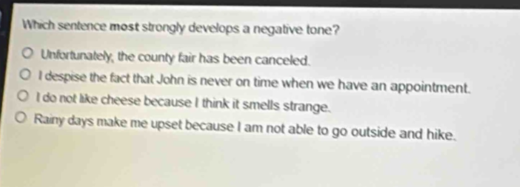 which sentence most strongly develops a negative tone?\no unfortunately, the county fair has been canceled.\no i despise the fact that john is never on time when we have an appointment.\no i do not like cheese because i think it smells strange.\no rainy days make me upset because i am not able to go outside and hike.