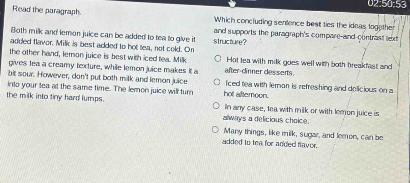 read the paragraph. both milk and lemon juice can be added to tea to give it added flavor. milk is best added to hot tea, not cold. on the other hand, lemon juice is best with iced tea. milk gives tea a creamy texture, while lemon juice makes it a bit sour. however, dont put both milk and lemon juice into your tea at the same time. the lemon juice will turn the milk into tiny hard lumps. which concluding sentence best ties the ideas together and supports the paragraphs compare - and - contrast text structure? hot tea with milk goes well with both breakfast and after - dinner desserts. iced tea with lemon is refreshing and delicious on a hot afternoon. in any case, tea with milk or with lemon juice is always a delicious choice. many things, like milk, sugar, and lemon, can be added to tea for added flavor.