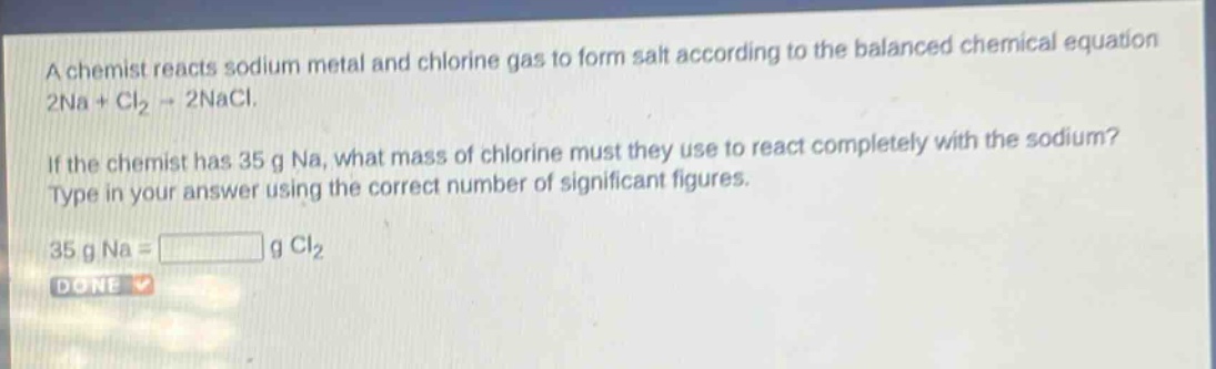 a chemist reacts sodium metal and chlorine gas to form salt according to the balanced chemical equation 2na + cl₂ → 2nacl. if the chemist has 35 g na, what mass of chlorine must they use to react completely with the sodium? type in your answer using the correct number of significant figures. 35 g na = g cl₂ done