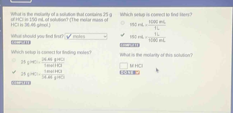 what is the molarity of a solution that contains 25 g of hcl in 150 ml of solution? (the molar mass of hcl is 36.46 g/mol.) what should you find first? moles complete which setup is correct for finding moles? 25 g hcl×36.46 g hcl1 mol hcl 25 g hcl×1 mol hcl36.46 g hcl complete which setup is correct to find liters? 150 ml×1000 ml1 l 150 ml×1 l1000 ml complete what is the molarity of this solution? m hcl done