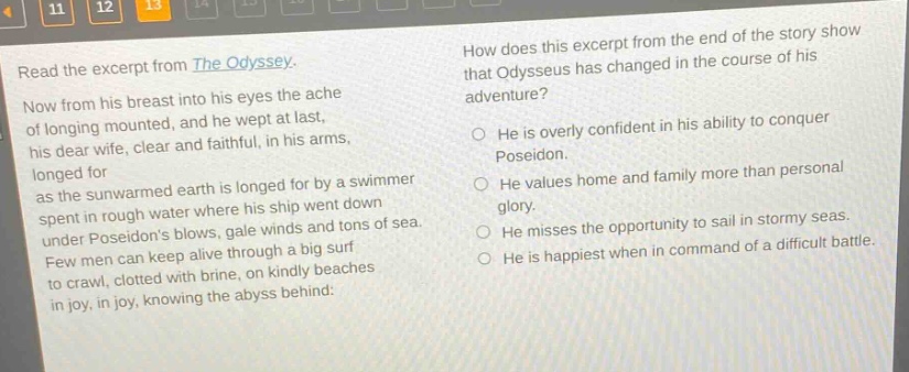read the excerpt from the odyssey. now from his breast into his eyes the ache of longing mounted, and he wept at last, his dear wife, clear and faithful, in his arms, longed for as the sun - warmed earth is longed for by a swimmer spent in rough water where his ship went down under poseidons blows, gale winds and tons of sea. few men can keep alive through a big surf to crawl, clotted with brine, on kindly beaches in joy, in joy, knowing the abyss behind: how does this excerpt from the end of the story show that odysseus has changed in the course of his adventure? he is overly confident in his ability to conquer poseidon. he values home and family more than personal glory. he misses the opportunity to sail in stormy seas. he is happiest when in command of a difficult battle.