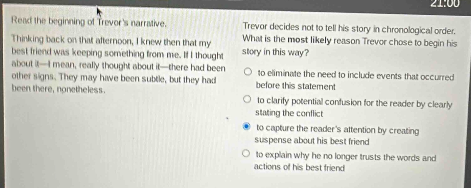 read the beginning of trevors narrative. thinking back on that afternoon, i knew then that my best friend was keeping something from me. if i thought about it—i mean, really thought about it—there had been other signs. they may have been subtle, but they had been there, nonetheless. trevor decides not to tell his story in chronological order. what is the most likely reason trevor chose to begin his story in this way? to eliminate the need to include events that occurred before this statement to clarify potential confusion for the reader by clearly stating the conflict to capture the readers attention by creating suspense about his best friend to explain why he no longer trusts the words and actions of his best friend