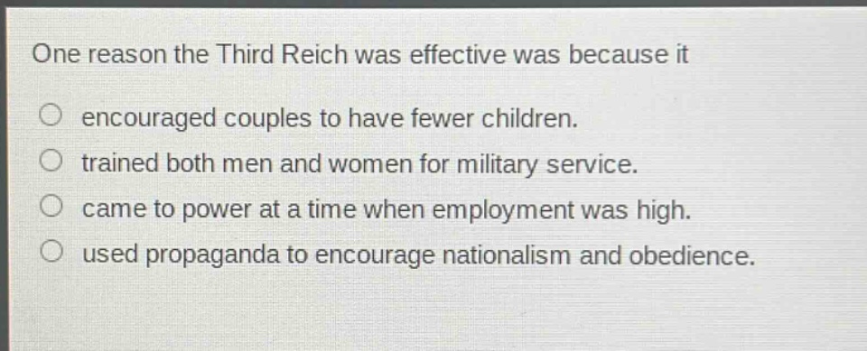 one reason the third reich was effective was because it\nencouraged couples to have fewer children.\ntrained both men and women for military service.\ncame to power at a time when employment was high.\nused propaganda to encourage nationalism and obedience.