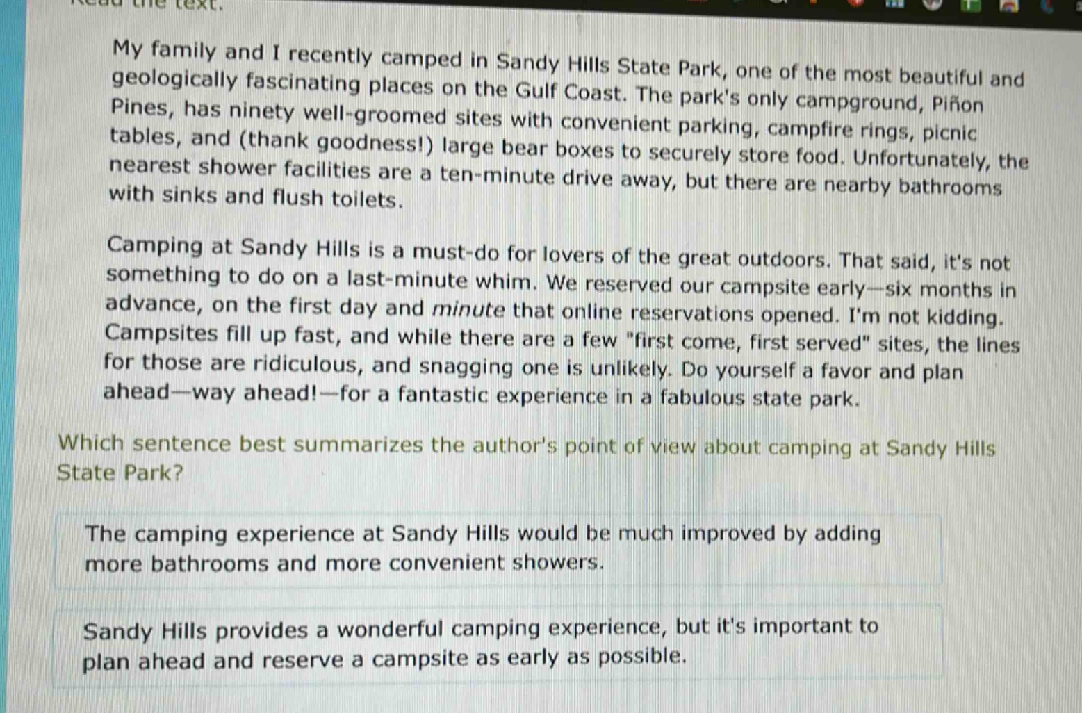my family and i recently camped in sandy hills state park, one of the most beautiful and geologically fascinating places on the gulf coast. the parks only campground, pifon pines, has ninety well - groomed sites with convenient parking, campfire rings, picnic tables, and (thank goodness!) large bear boxes to securely store food. unfortunately, the nearest shower facilities are a ten - minute drive away, but there are nearby bathrooms with sinks and flush toilets. camping at sandy hills is a must - do for lovers of the great outdoors. that said, its not something to do on a last - minute whim. we reserved our campsite early—six months in advance, on the first day and minute that online reservations opened. im not kidding. campsites fill up fast, and while there are a few \first come, first served\ sites, the lines for those are ridiculous, and snagging one is unlikely. do yourself a favor and plan ahead—way ahead!—for a fantastic experience in a fabulous state park. which sentence best summarizes the authors point of view about camping at sandy hills state park? the camping experience at sandy hills would be much improved by adding more bathrooms and more convenient showers. sandy hills provides a wonderful camping experience, but its important to plan ahead and reserve a campsite as early as possible.