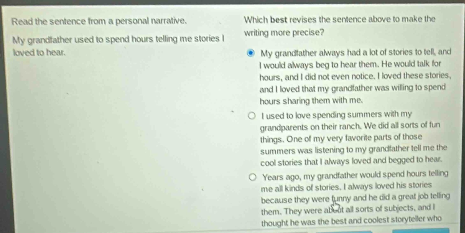 read the sentence from a personal narrative. my grandfather used to spend hours telling me stories i loved to hear. which best revises the sentence above to make the writing more precise? my grandfather always had a lot of stories to tell, and i would always beg to hear them. he would talk for hours, and i did not even notice. i loved these stories, and i loved that my grandfather was willing to spend hours sharing them with me. i used to love spending summers with my grandparents on their ranch. we did all sorts of fun things. one of my very favorite parts of those summers was listening to my grandfather tell me the cool stories that i always loved and begged to hear. years ago, my grandfather would spend hours telling me all kinds of stories. i always loved his stories because they were funny and he did a great job telling them. they were about all sorts of subjects, and i thought he was the best and coolest storyteller who