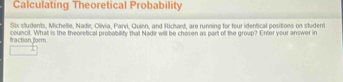 calculating theoretical probability\nsix students, michelle, nadir, olivia, parvi, quinn, and richard, are running for four identical positions on student council. what is the theoretical probability that nadir will be chosen as part of the group? enter your answer in fraction form.