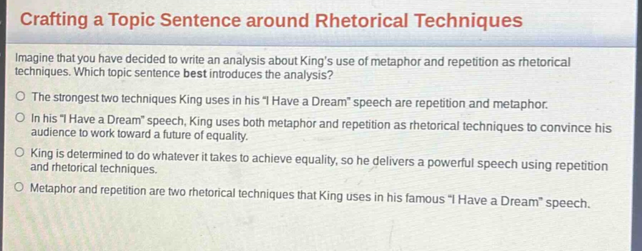 crafting a topic sentence around rhetorical techniques\nimagine that you have decided to write an analysis about kings use of metaphor and repetition as rhetorical techniques. which topic sentence best introduces the analysis?\nthe strongest two techniques king uses in his \i have a dream\ speech are repetition and metaphor.\nin his \i have a dream\ speech, king uses both metaphor and repetition as rhetorical techniques to convince his audience to work toward a future of equality.\nking is determined to do whatever it takes to achieve equality, so he delivers a powerful speech using repetition and rhetorical techniques.\nmetaphor and repetition are two rhetorical techniques that king uses in his famous \i have a dream\ speech.