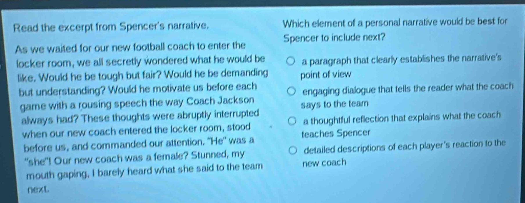 read the excerpt from spencers narrative. as we waited for our new football coach to enter the locker room, we all secretly wondered what he would be like. would he be tough but fair? would he be demanding but understanding? would he motivate us before each game with a rousing speech the way coach jackson always had? these thoughts were abruptly interrupted when our new coach entered the locker room, stood before us, and commanded our attention. \he\ was a \she\! our new coach was a female? stunned, my mouth gaping, i barely heard what she said to the team next. which element of a personal narrative would be best for spencer to include next? a paragraph that clearly establishes the narratives point of view engaging dialogue that tells the reader what the coach says to the team a thoughtful reflection that explains what the coach teaches spencer detailed descriptions of each players reaction to the new coach