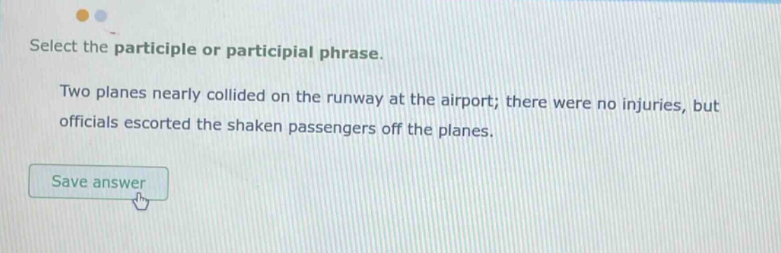 select the participle or participial phrase. two planes nearly collided on the runway at the airport; there were no injuries, but officials escorted the shaken passengers off the planes.