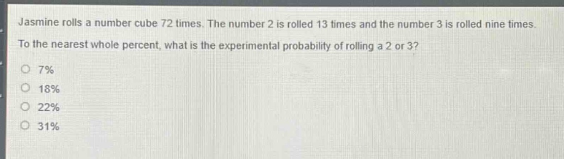 jasmine rolls a number cube 72 times. the number 2 is rolled 13 times and the number 3 is rolled nine times. to the nearest whole percent, what is the experimental probability of rolling a 2 or 3? 7% 18% 22% 31%