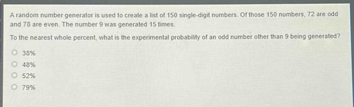 a random number generator is used to create a list of 150 single - digit numbers. of those 150 numbers, 72 are odd and 78 are even. the number 9 was generated 15 times. to the nearest whole percent, what is the experimental probability of an odd number other than 9 being generated? 38% 48% 52% 79%