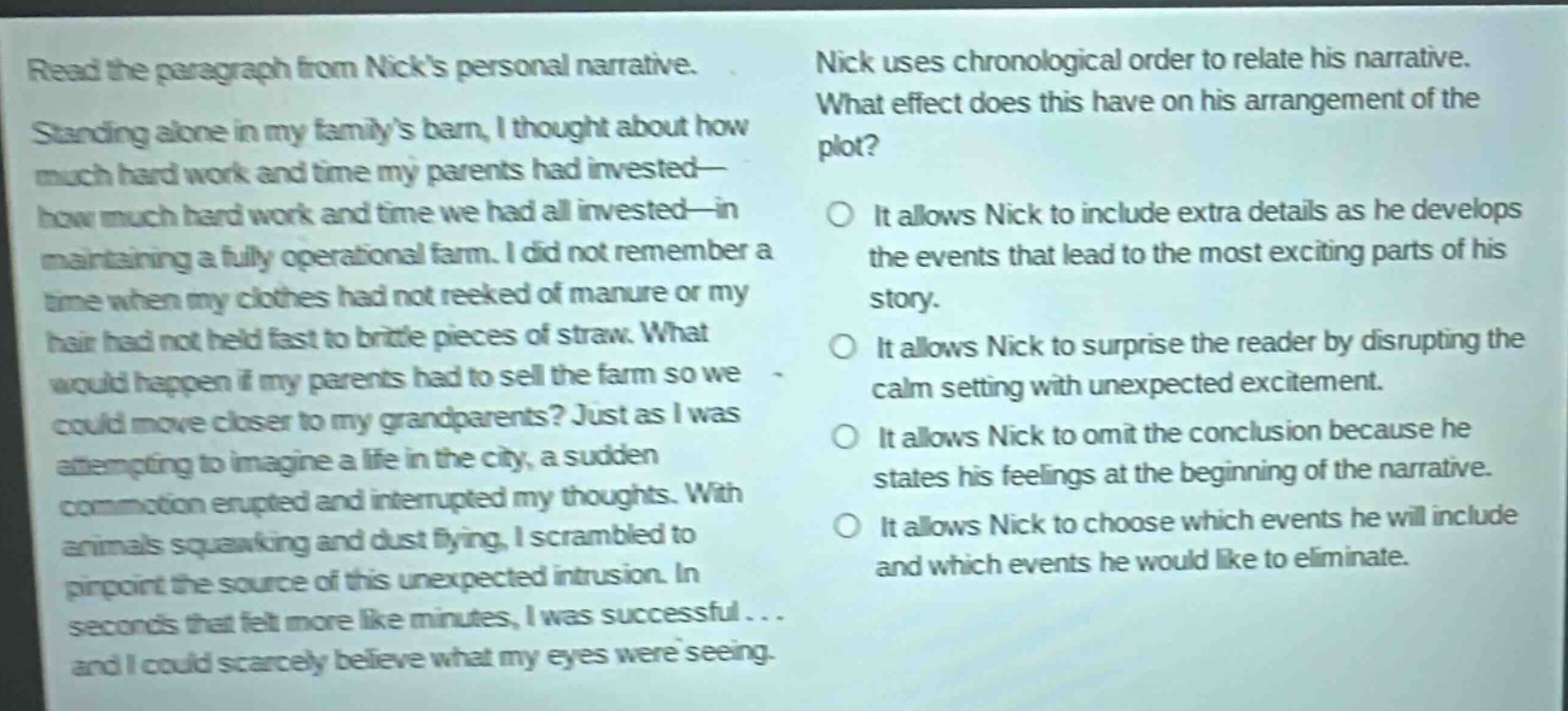 read the paragraph from nicks personal narrative. standing alone in my familys barn, i thought about how much hard work and time my parents had invested—how much hard work and time we had all invested—in maintaining a fully operational farm. i did not remember a time when my clothes had not reeked of manure or my hair had not held fast to brittle pieces of straw. what would happen if my parents had to sell the farm so we could move closer to my grandparents? just as i was attempting to imagine a life in the city, a sudden commotion erupted and interrupted my thoughts. with animals squawking and dust flying, i scrambled to pinpoint the source of this unexpected intrusion. in seconds that felt more like minutes, i was successful... and i could scarcely believe what my eyes were seeing. nick uses chronological order to relate his narrative. what effect does this have on his arrangement of the plot? it allows nick to include extra details as he develops the events that lead to the most exciting parts of his story. it allows nick to surprise the reader by disrupting the calm setting with unexpected excitement. it allows nick to omit the conclusion because he states his feelings at the beginning of the narrative. it allows nick to choose which events he will include and which events he would like to eliminate.