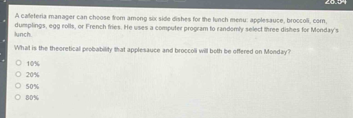 a cafeteria manager can choose from among six side dishes for the lunch menu: applesauce, broccoli, corn, dumplings, egg rolls, or french fries. he uses a computer program to randomly select three dishes for mondays lunch. what is the theoretical probability that applesauce and broccoli will both be offered on monday? 10% 20% 50% 80%