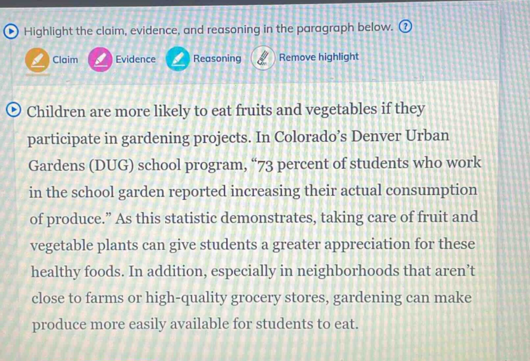 highlight the claim, evidence, and reasoning in the paragraph below. claim evidence reasoning remove highlight children are more likely to eat fruits and vegetables if they participate in gardening projects. in colorado’s denver urban gardens (dug) school program, “73 percent of students who work in the school garden reported increasing their actual consumption of produce.” as this statistic demonstrates, taking care of fruit and vegetable plants can give students a greater appreciation for these healthy foods. in addition, especially in neighborhoods that aren’t close to farms or high - quality grocery stores, gardening can make produce more easily available for students to eat.