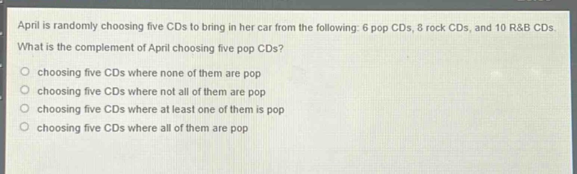 april is randomly choosing five cds to bring in her car from the following: 6 pop cds, 8 rock cds, and 10 r&b cds. what is the complement of april choosing five pop cds? choosing five cds where none of them are pop choosing five cds where not all of them are pop choosing five cds where at least one of them is pop choosing five cds where all of them are pop