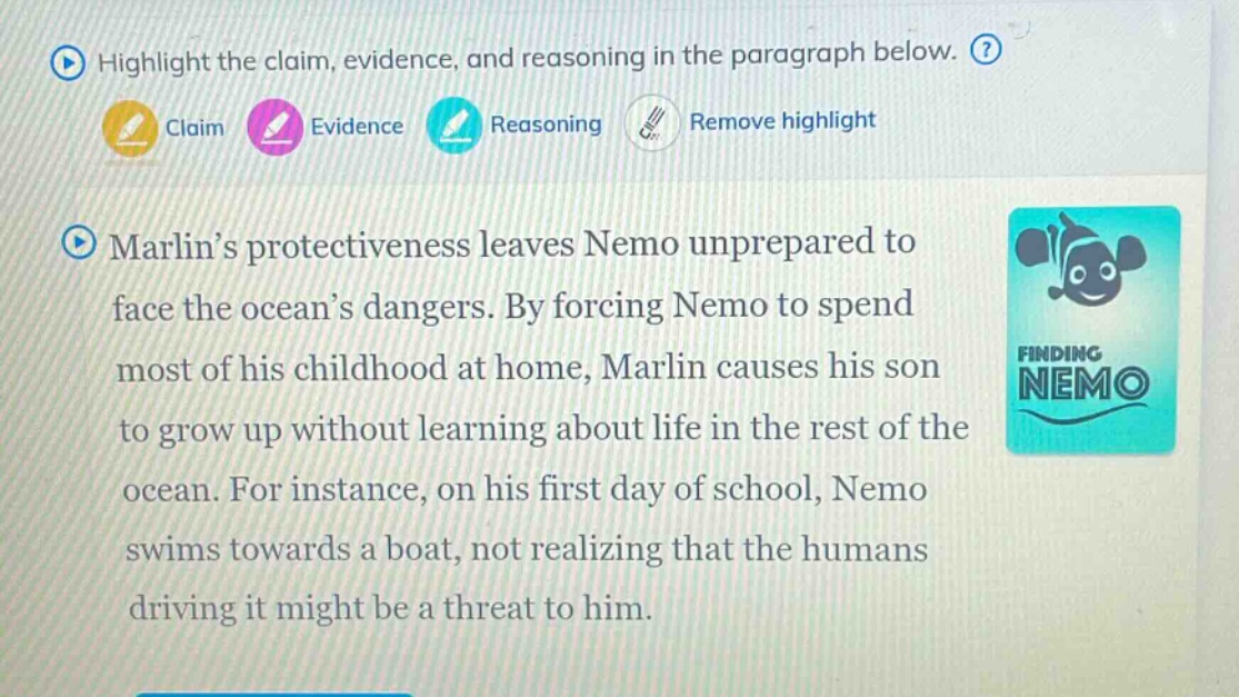highlight the claim, evidence, and reasoning in the paragraph below. claim evidence reasoning remove highlight marlin’s protectiveness leaves nemo unprepared to face the ocean’s dangers. by forcing nemo to spend most of his childhood at home, marlin causes his son to grow up without learning about life in the rest of the ocean. for instance, on his first day of school, nemo swims towards a boat, not realizing that the humans driving it might be a threat to him.
